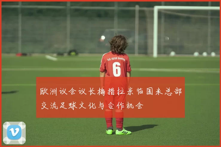 欧洲议会议长梅措拉亲临国米总部交流足球文化与合作机会