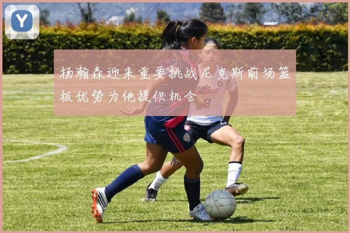 杨瀚森迎来重要挑战尼克斯前场篮板优势为他提供机会