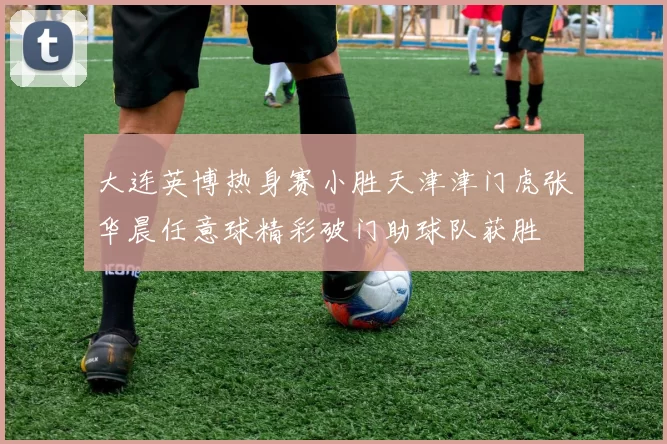大连英博热身赛小胜天津津门虎张华晨任意球精彩破门助球队获胜