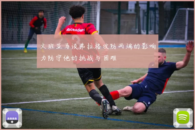 文班亚马谈弗拉格攻防两端的影响力防守他的挑战与困难