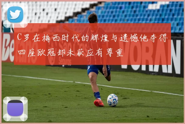 C罗在梅西时代的辉煌与遗憾他夺得四座欧冠却未获应有尊重
