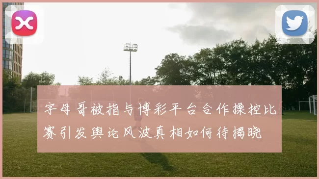字母哥被指与博彩平台合作操控比赛引发舆论风波真相如何待揭晓