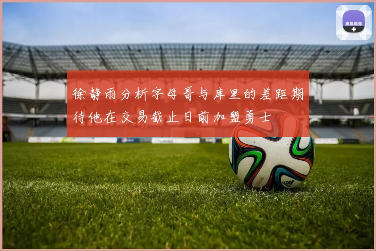 徐静雨分析字母哥与库里的差距期待他在交易截止日前加盟勇士